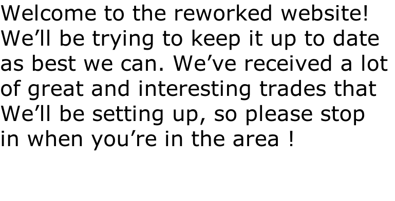 Welcome to the reworked website! We’ll be trying to keep it up to date as best we can. We’ve received a lot  of great and interesting trades that We’ll be setting up, so please stop  in when you’re in the area !